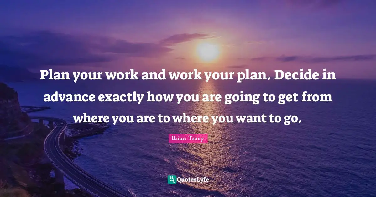 Plan your work and work your plan. Decide in advance exactly how you are going to get from where you are to where you want to go.