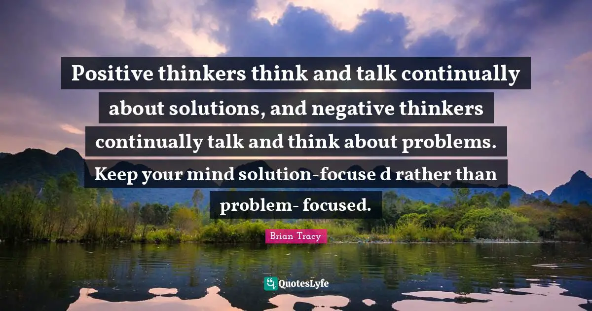Positive thinkers think and talk continually about solutions, and negative thinkers continually talk and think about problems. Keep your mind solution-focuse d rather than problem- focused.