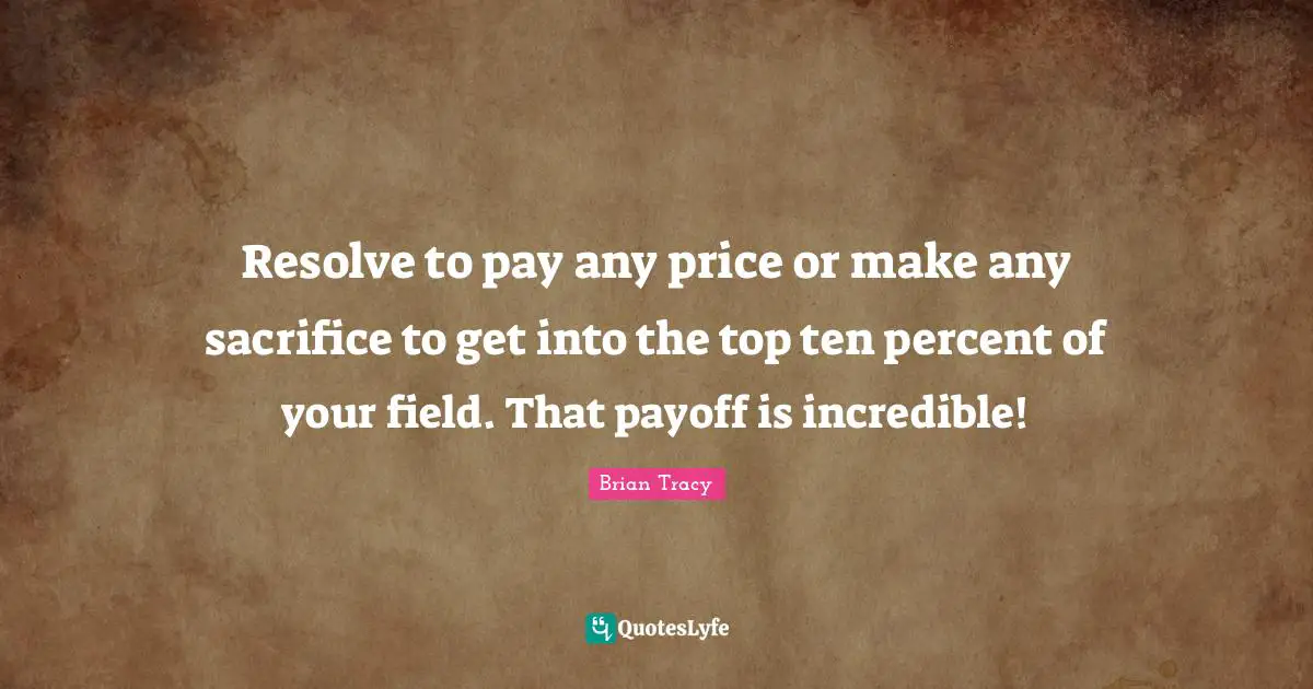 Resolve to pay any price or make any sacrifice to get into the top ten percent of your field. That payoff is incredible!