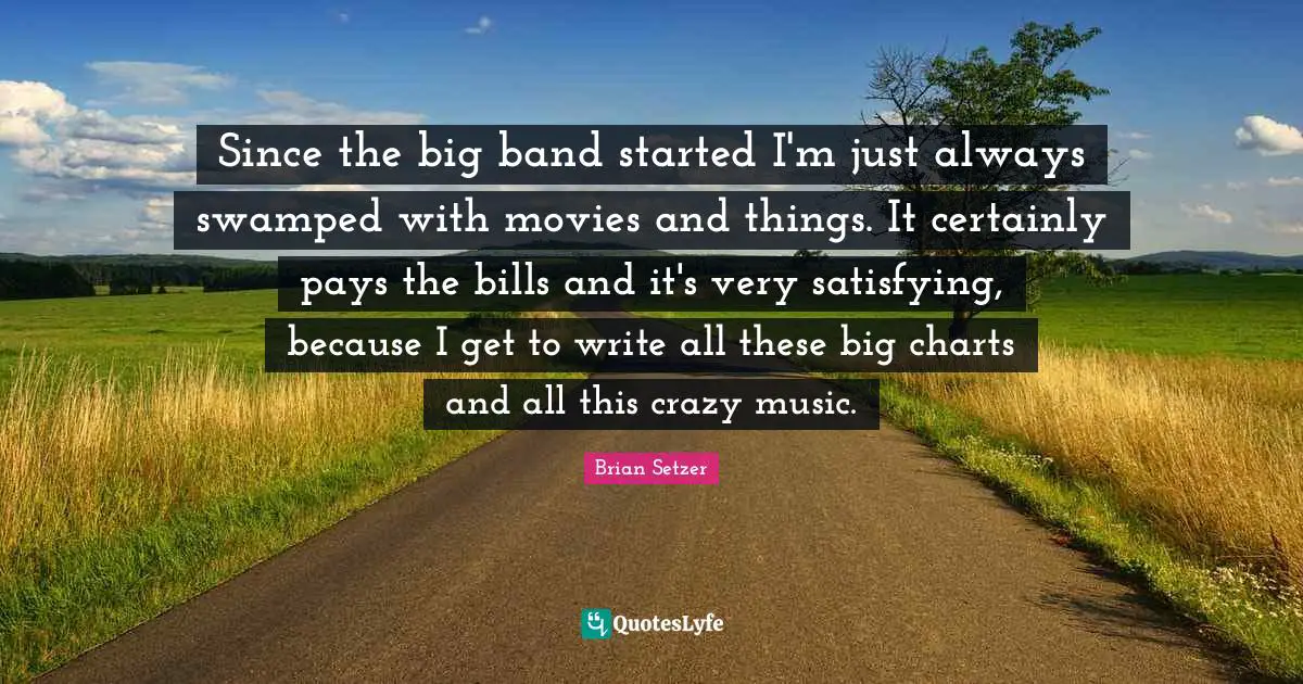 Since the big band started I'm just always swamped with movies and things. It certainly pays the bills and it's very satisfying, because I get to write all these big charts and all this crazy music.