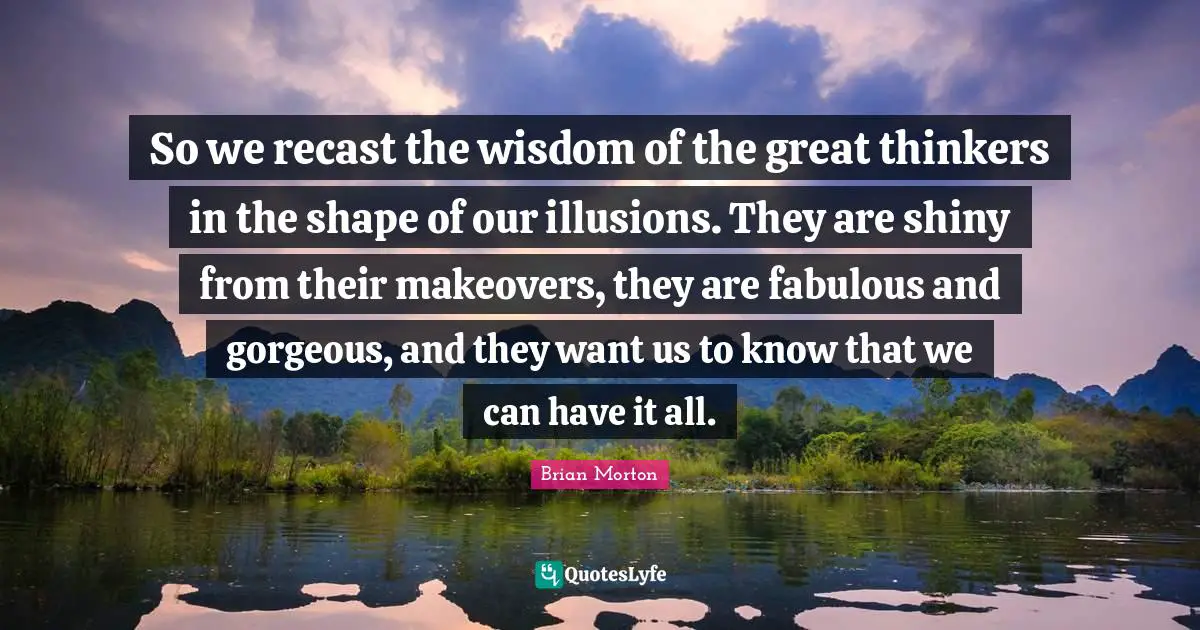 So we recast the wisdom of the great thinkers in the shape of our illusions. They are shiny from their makeovers, they are fabulous and gorgeous, and they want us to know that we can have it all.