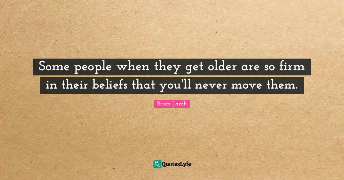 Some people when they get older are so firm in their beliefs that you'll never move them.