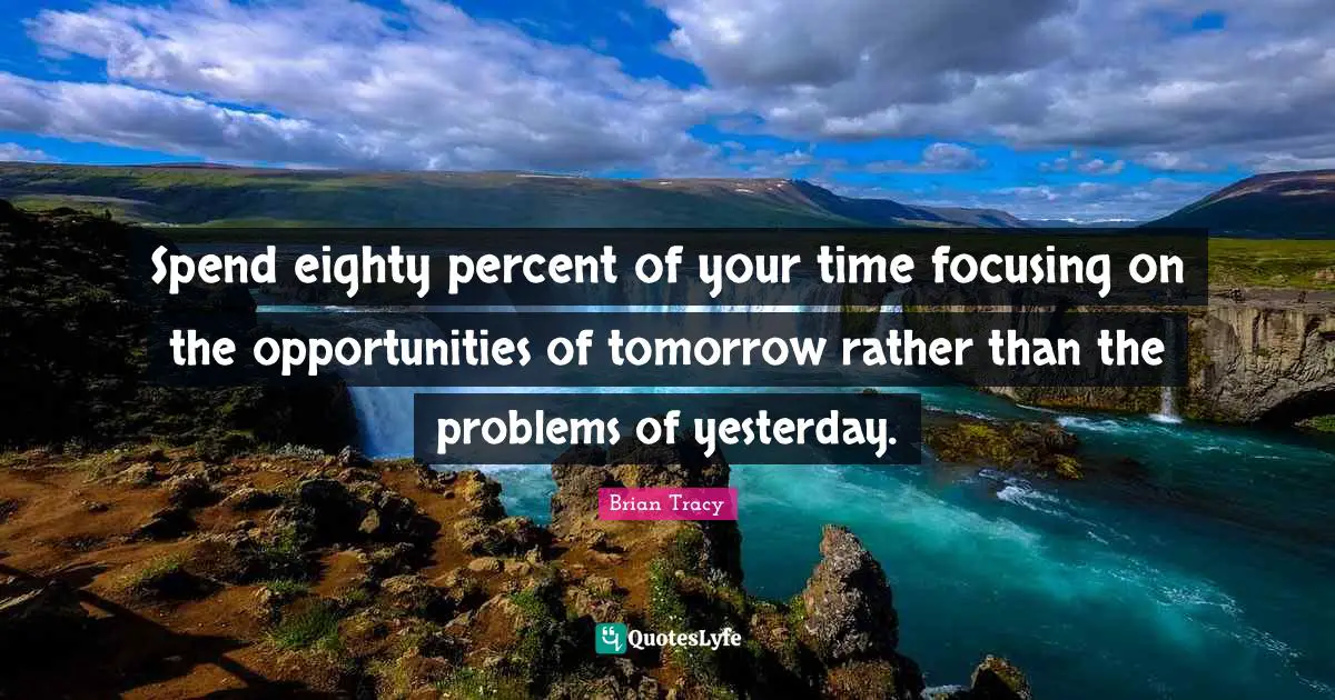 Spend eighty percent of your time focusing on the opportunities of tomorrow rather than the problems of yesterday.