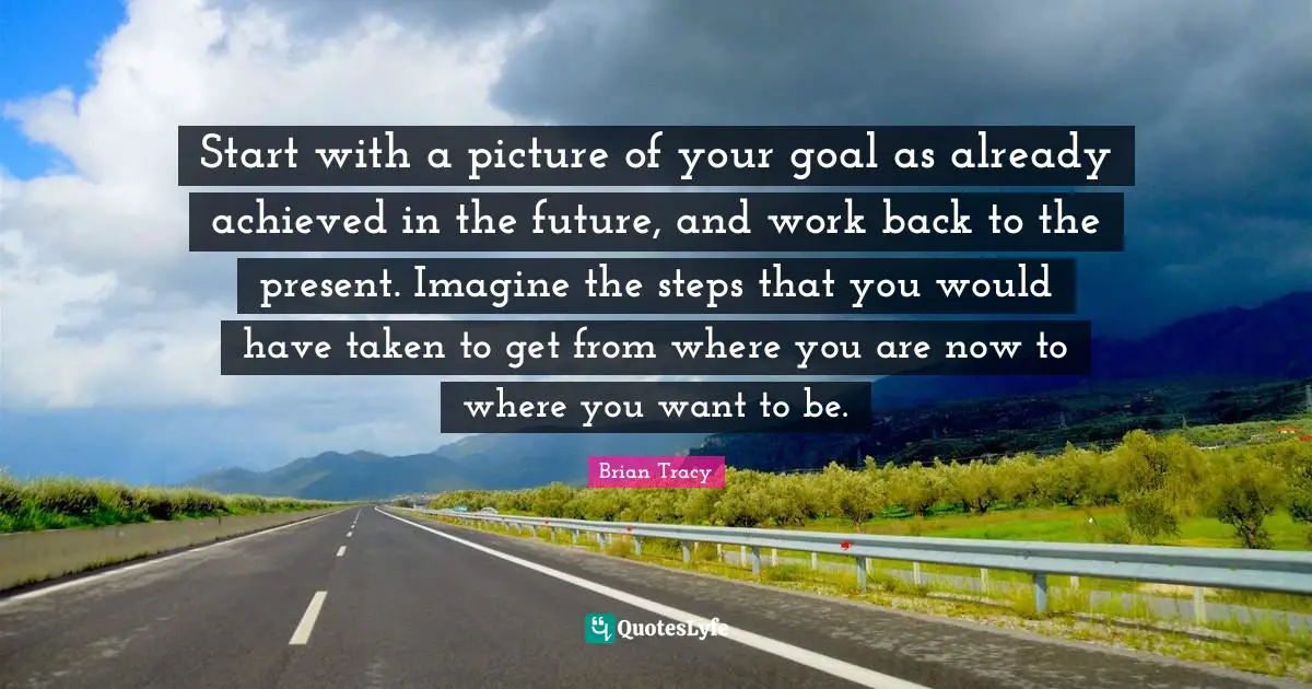 Start with a picture of your goal as already achieved in the future, and work back to the present. Imagine the steps that you would have taken to get from where you are now to where you want to be.