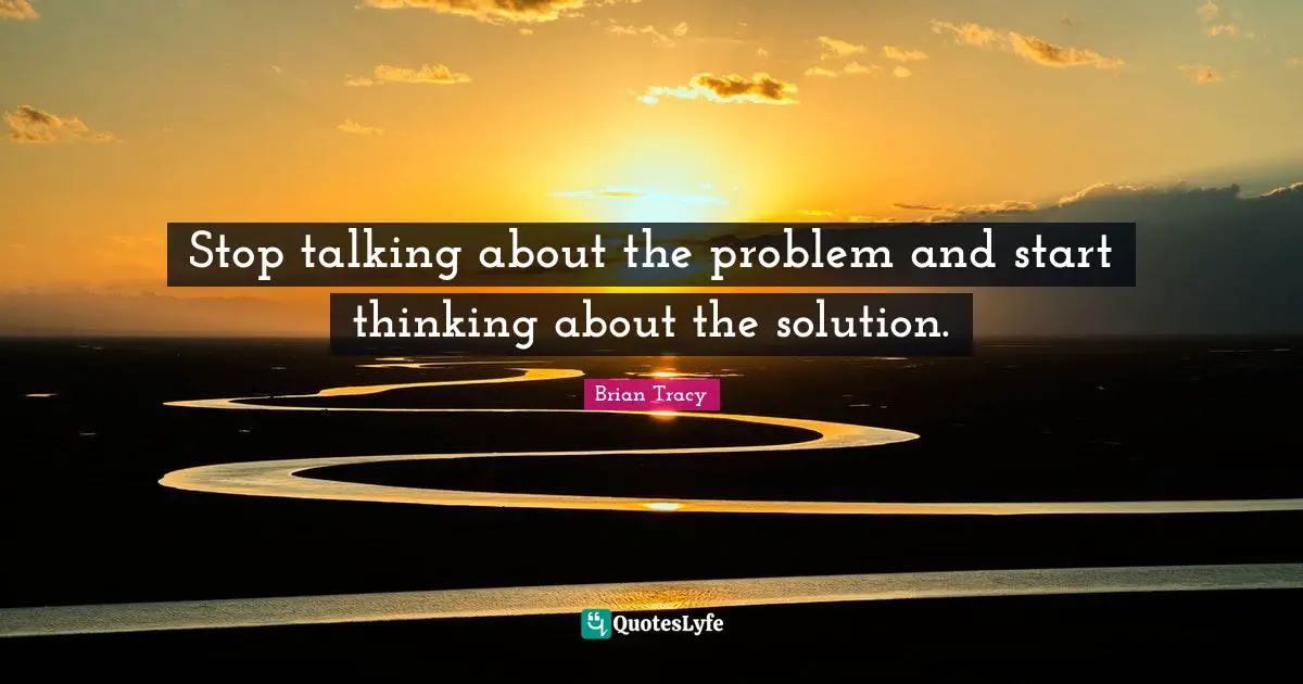 Stop talking about the problem and start thinking about the solution.
