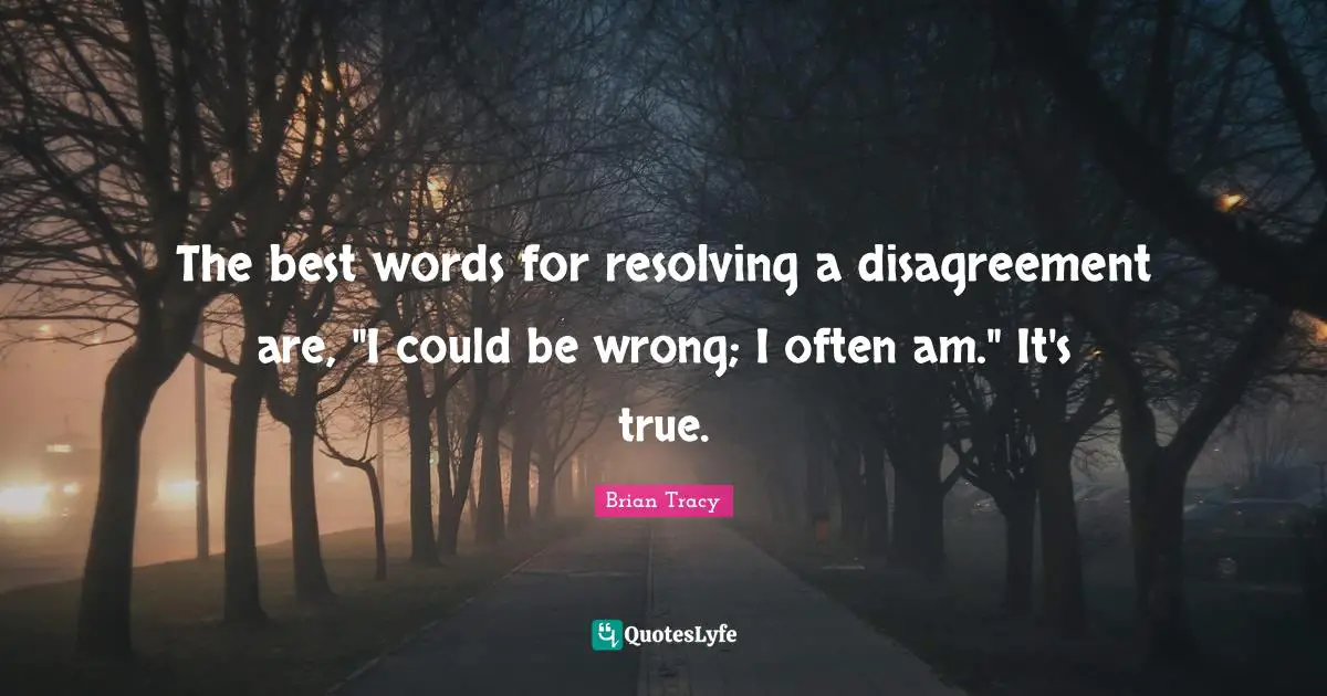 The best words for resolving a disagreement are, "I could be wrong; I often am." It's true.