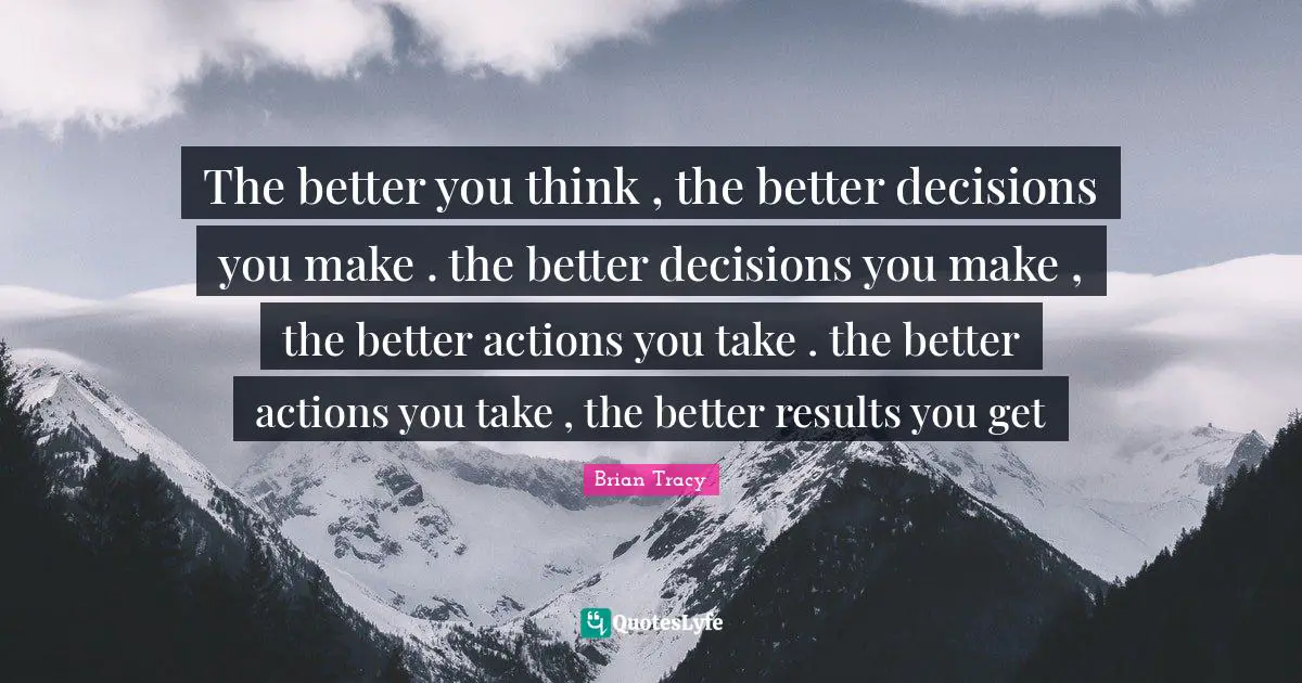 The better you think , the better decisions you make . the better decisions you make , the better actions you take . the better actions you take , the better results you get