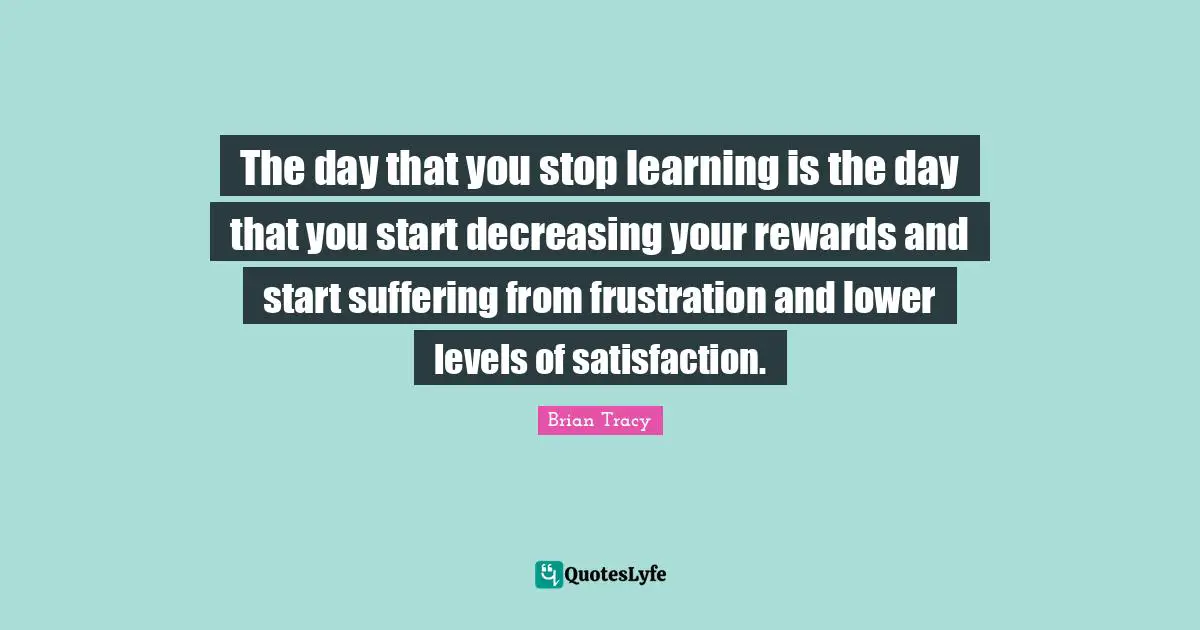 The day that you stop learning is the day that you start decreasing your rewards and start suffering from frustration and lower levels of satisfaction.