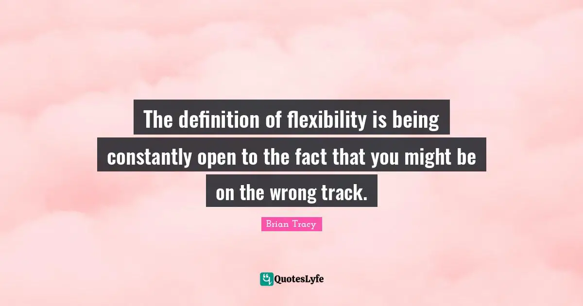 The definition of flexibility is being constantly open to the fact that you might be on the wrong track.