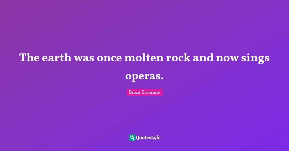 The earth was once molten rock and now sings operas.