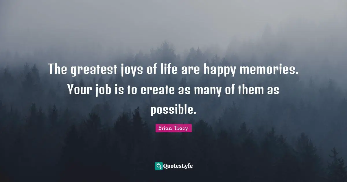 The greatest joys of life are happy memories. Your job is to create as many of them as possible.