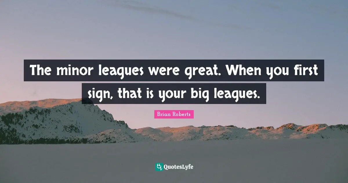 The minor leagues were great. When you first sign, that is your big leagues.