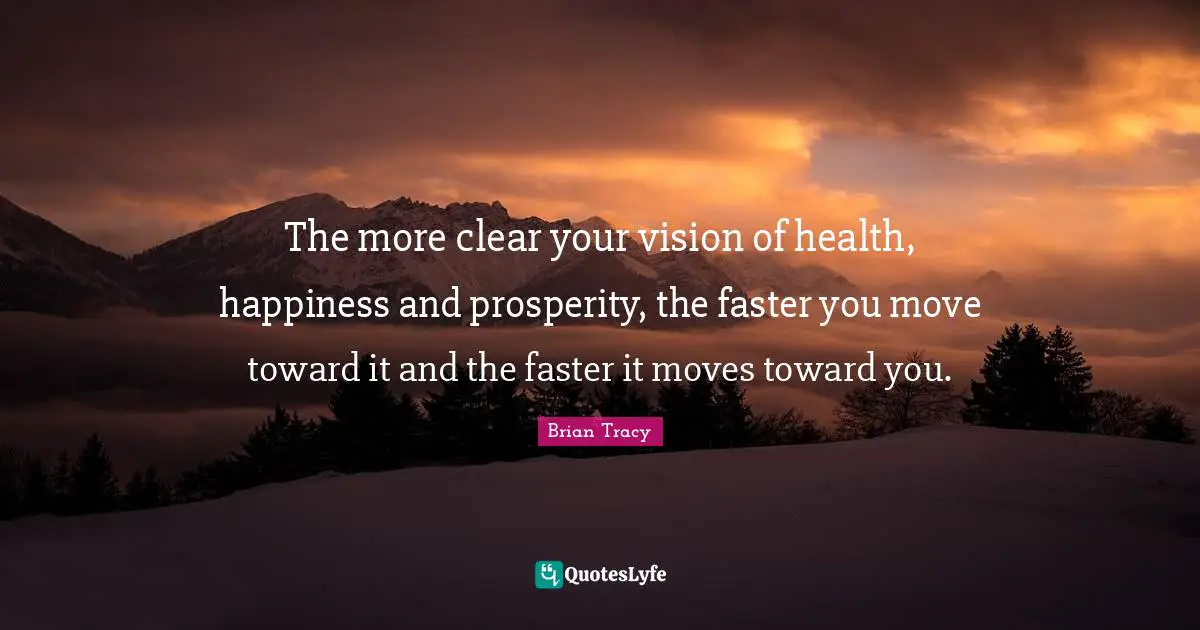 The more clear your vision of health, happiness and prosperity, the faster you move toward it and the faster it moves toward you.