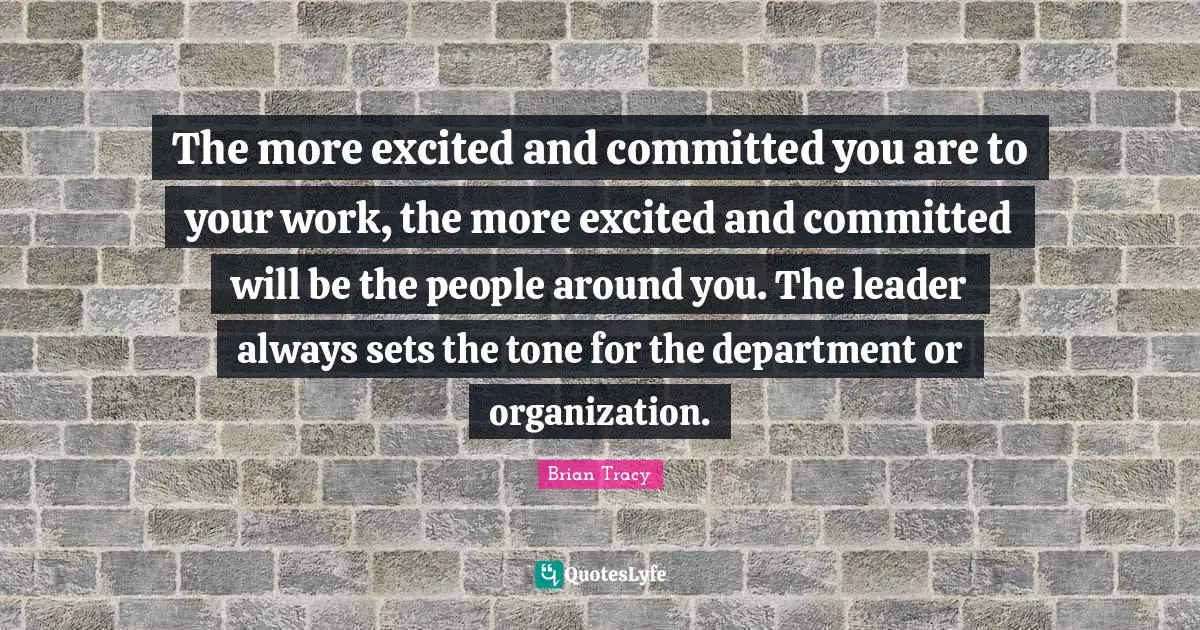 The more excited and committed you are to your work, the more excited and committed will be the people around you. The leader always sets the tone for the department or organization.