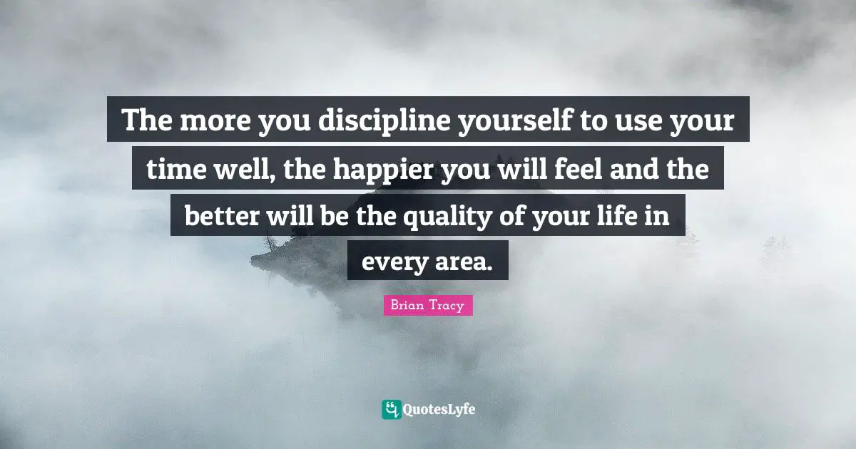 The more you discipline yourself to use your time well, the happier you will feel and the better will be the quality of your life in every area.