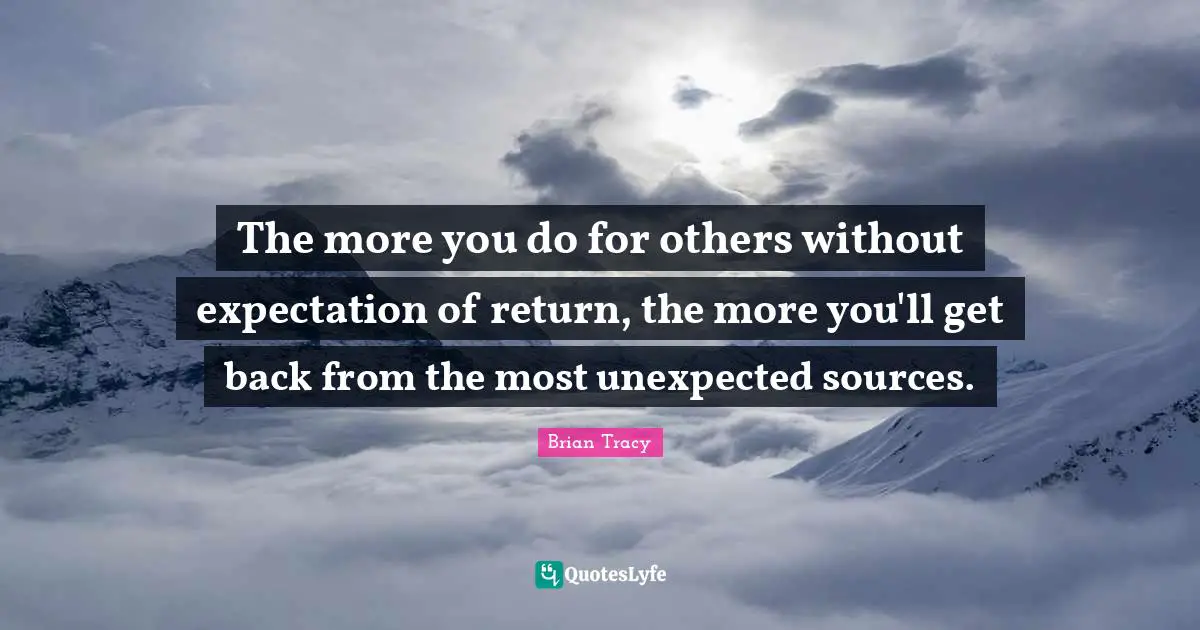 The more you do for others without expectation of return, the more you'll get back from the most unexpected sources.