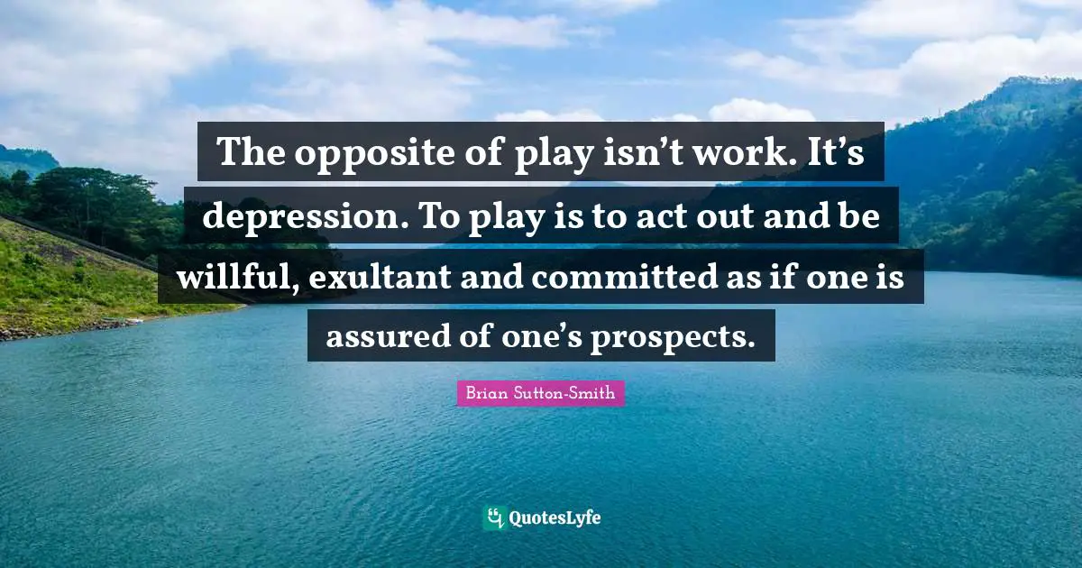 The opposite of play isn’t work. It’s depression. To play is to act out and be willful, exultant and committed as if one is assured of one’s prospects.