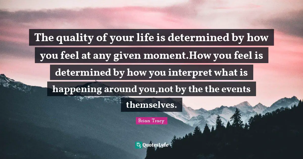 The quality of your life is determined by how you feel at any given moment.How you feel is determined by how you interpret what is happening around you,not by the the events themselves.