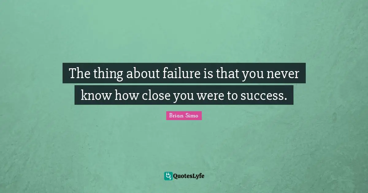 The thing about failure is that you never know how close you were to success.