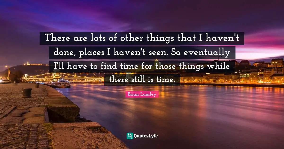 There are lots of other things that I haven't done, places I haven't seen. So eventually I'll have to find time for those things while there still is time.