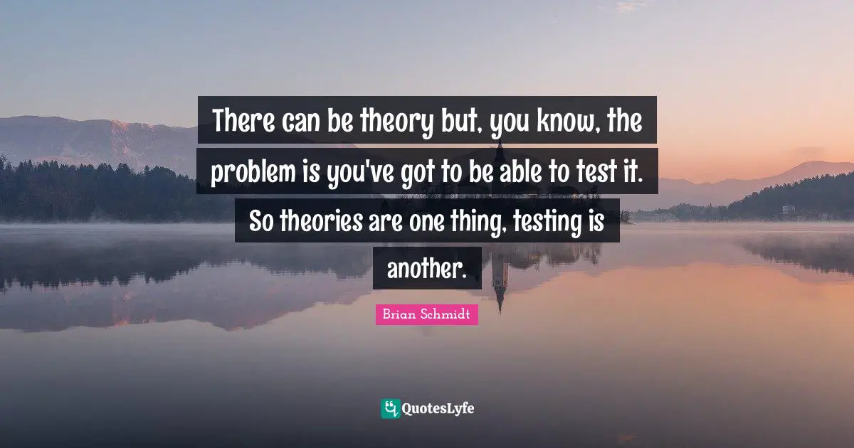 There can be theory but, you know, the problem is you've got to be able to test it. So theories are one thing, testing is another.