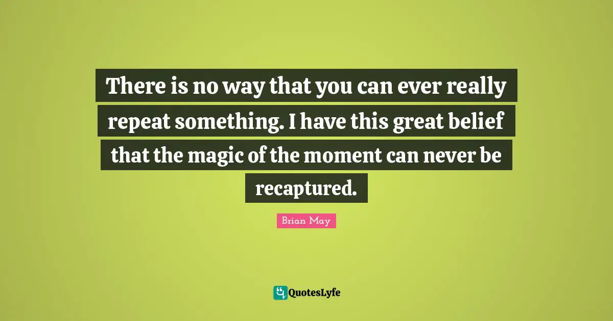 There is no way that you can ever really repeat something. I have this great belief that the magic of the moment can never be recaptured.