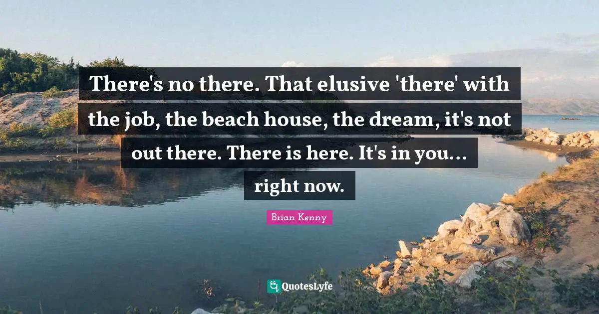 There's no there. That elusive 'there' with the job, the beach house, the dream, it's not out there. There is here. It's in you... right now.
