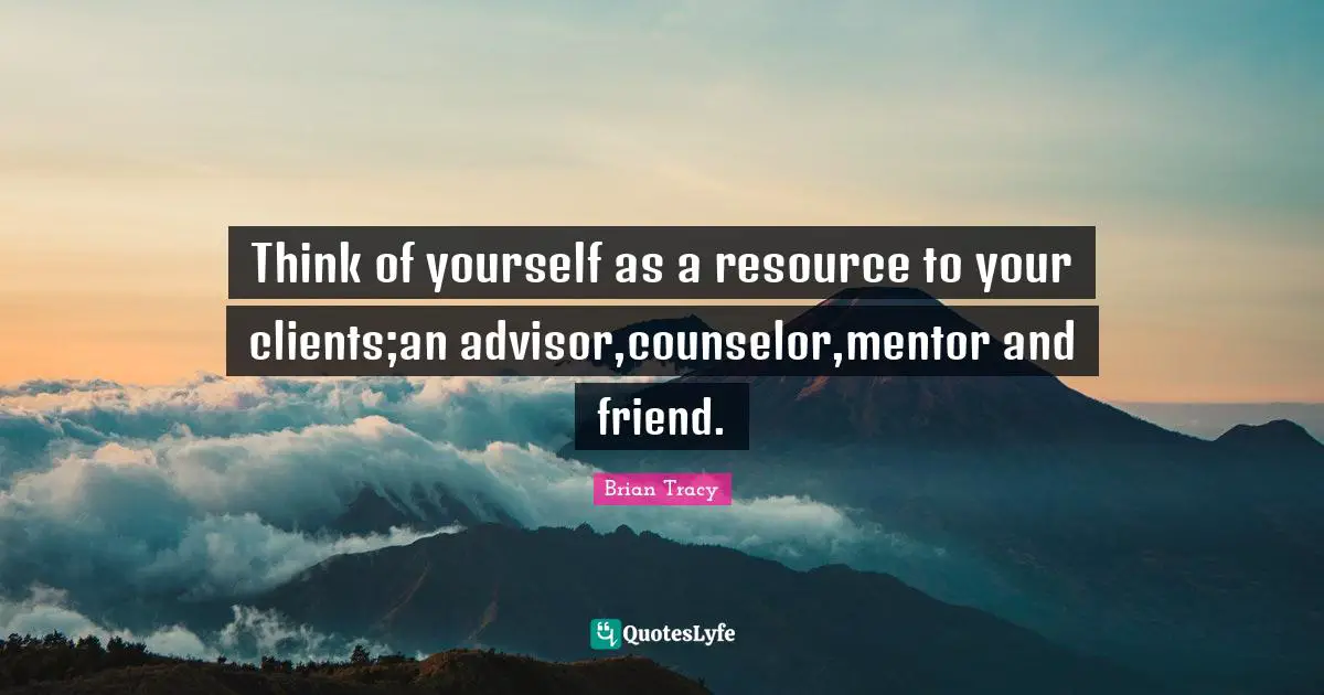 Think of yourself as a resource to your clients;an advisor,counselor,mentor and friend.