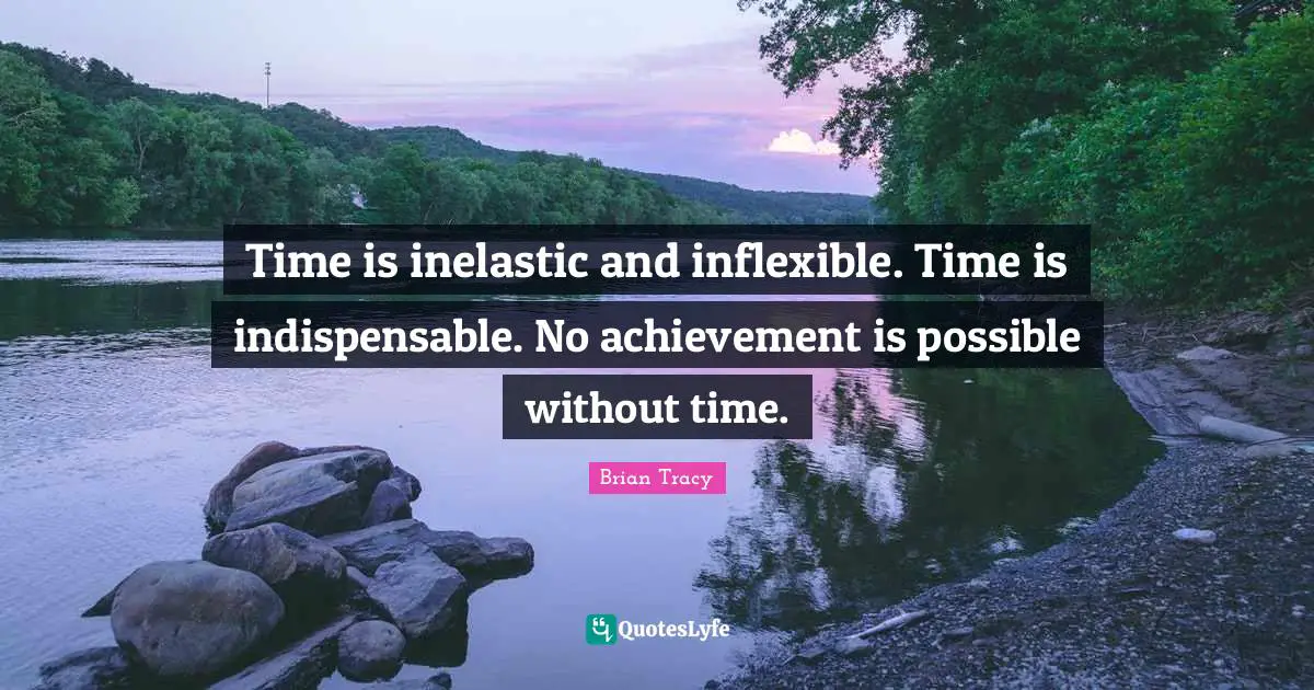 Time is inelastic and inflexible. Time is indispensable. No achievement is possible without time.