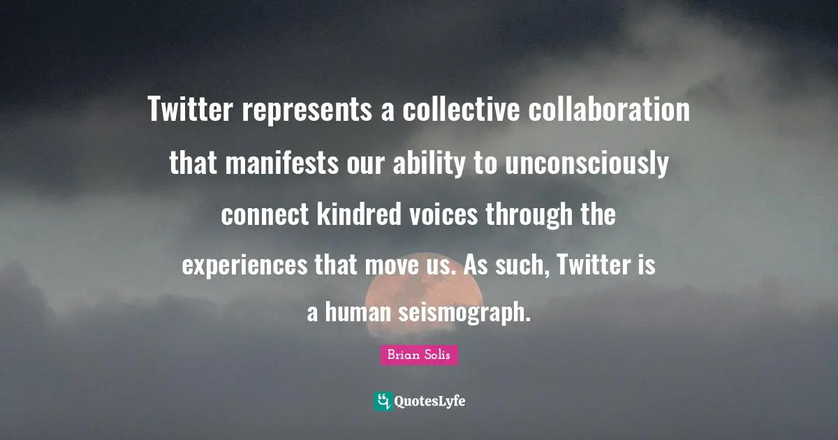 Twitter represents a collective collaboration that manifests our ability to unconsciously connect kindred voices through the experiences that move us. As such, Twitter is a human seismograph.
