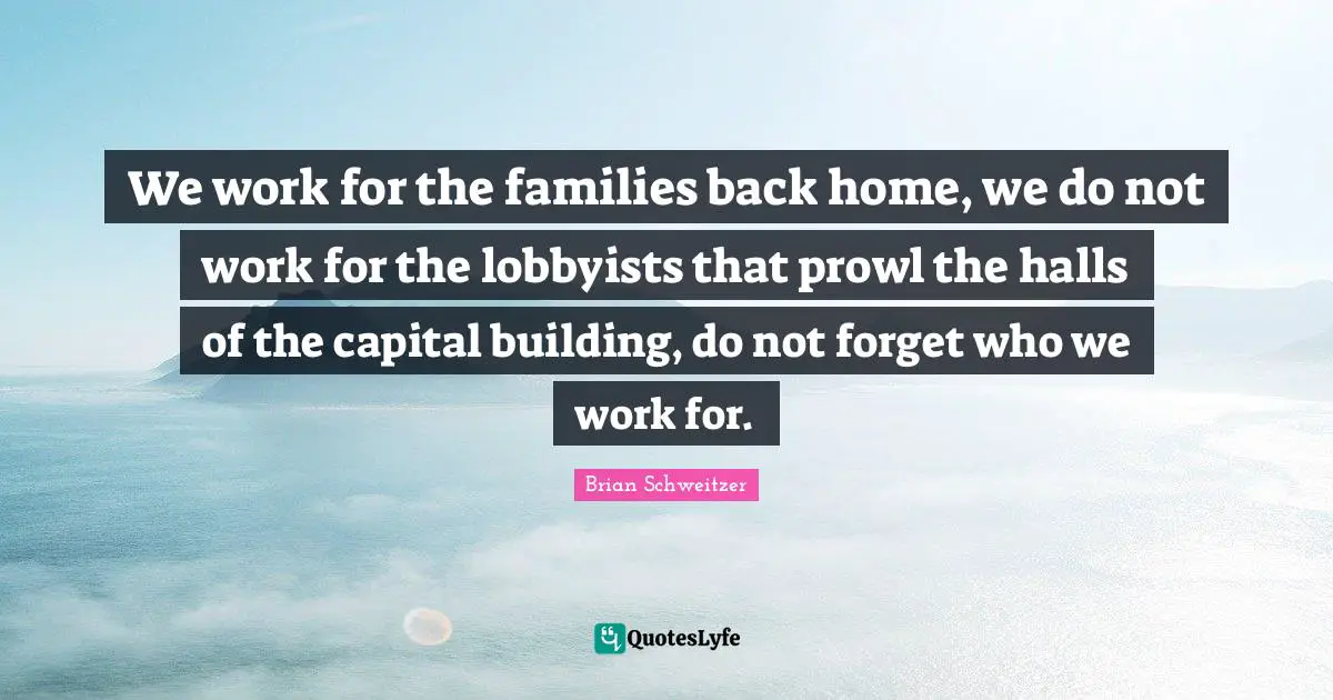 We work for the families back home, we do not work for the lobbyists that prowl the halls of the capital building, do not forget who we work for.