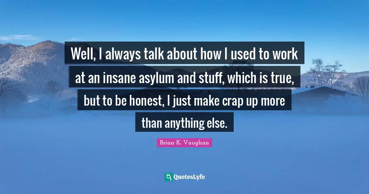 Well, I always talk about how I used to work at an insane asylum and stuff, which is true, but to be honest, I just make crap up more than anything else.