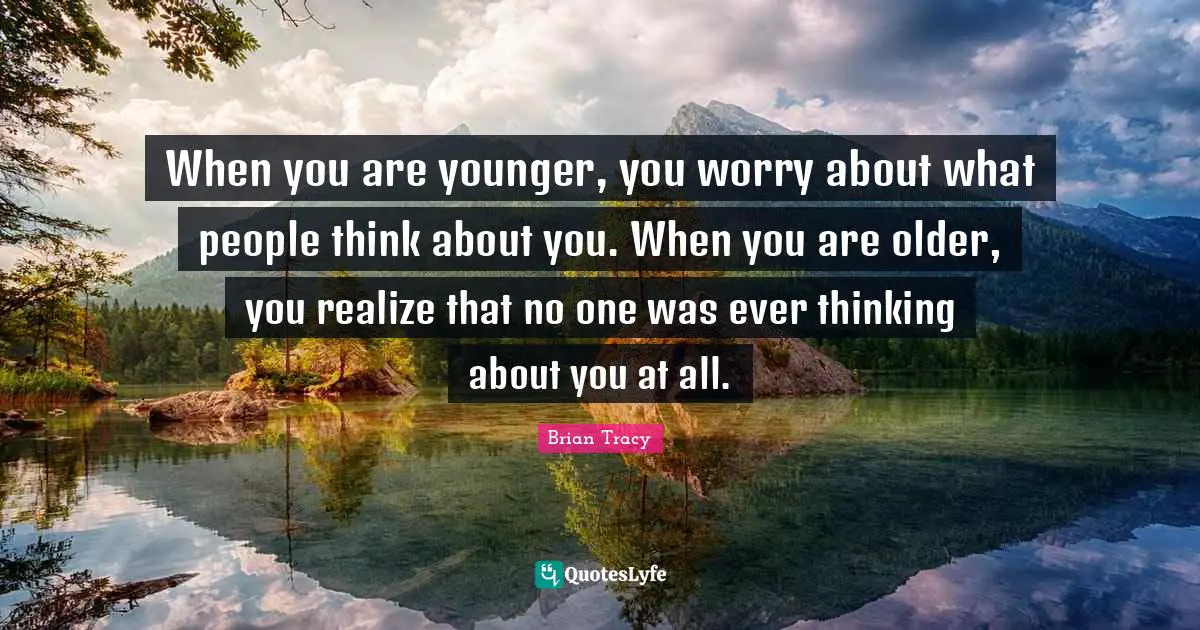 When you are younger, you worry about what people think about you. When you are older, you realize that no one was ever thinking about you at all.