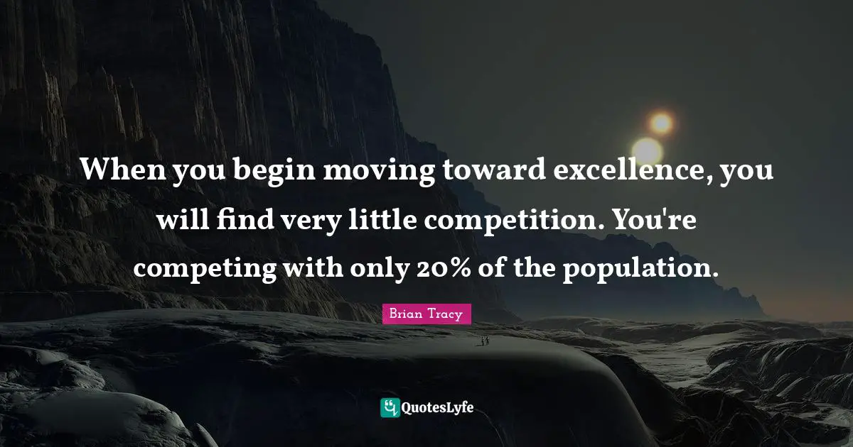 When you begin moving toward excellence, you will find very little competition. You're competing with only 20% of the population.
