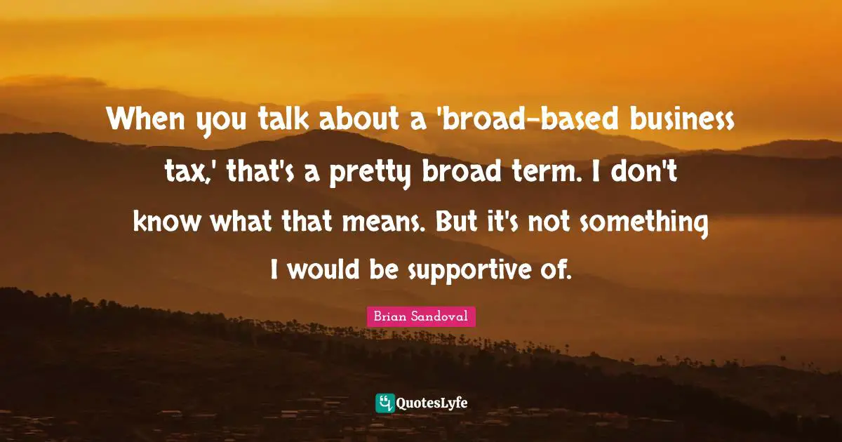 When you talk about a 'broad-based business tax,' that's a pretty broad term. I don't know what that means. But it's not something I would be supportive of.