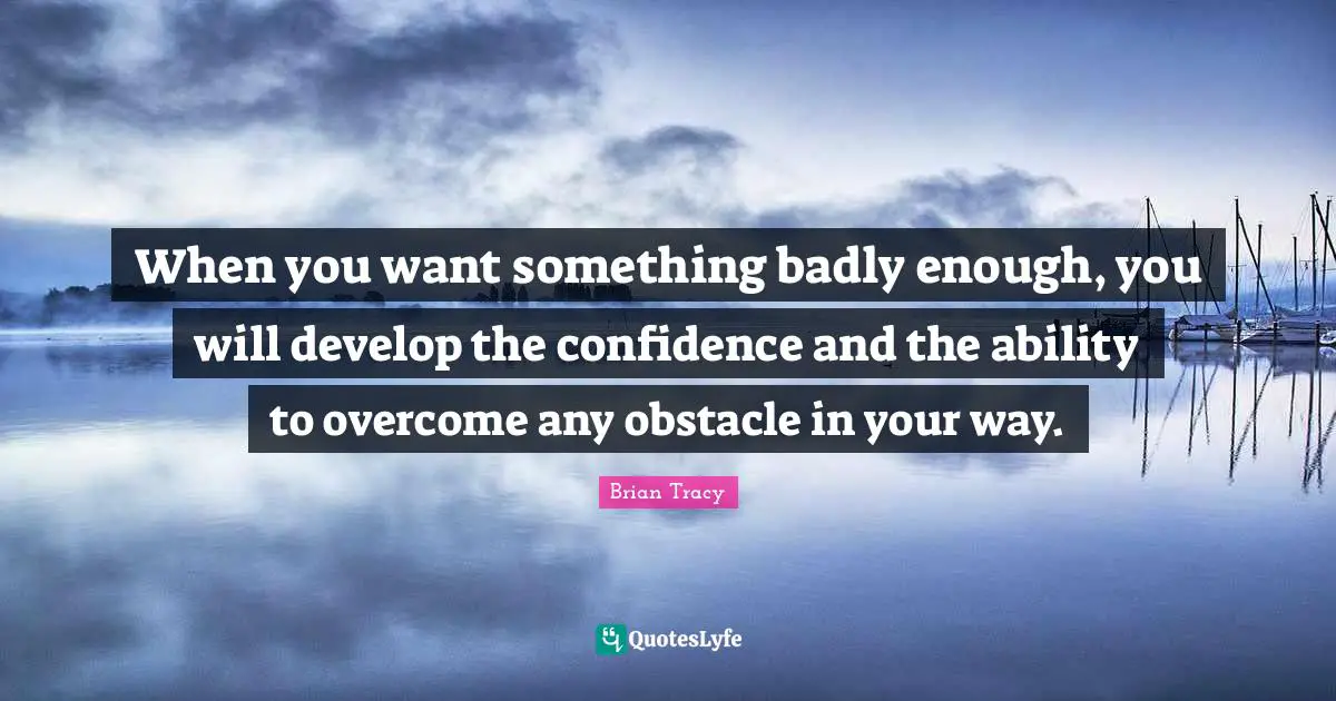 When you want something badly enough, you will develop the confidence and the ability to overcome any obstacle in your way.