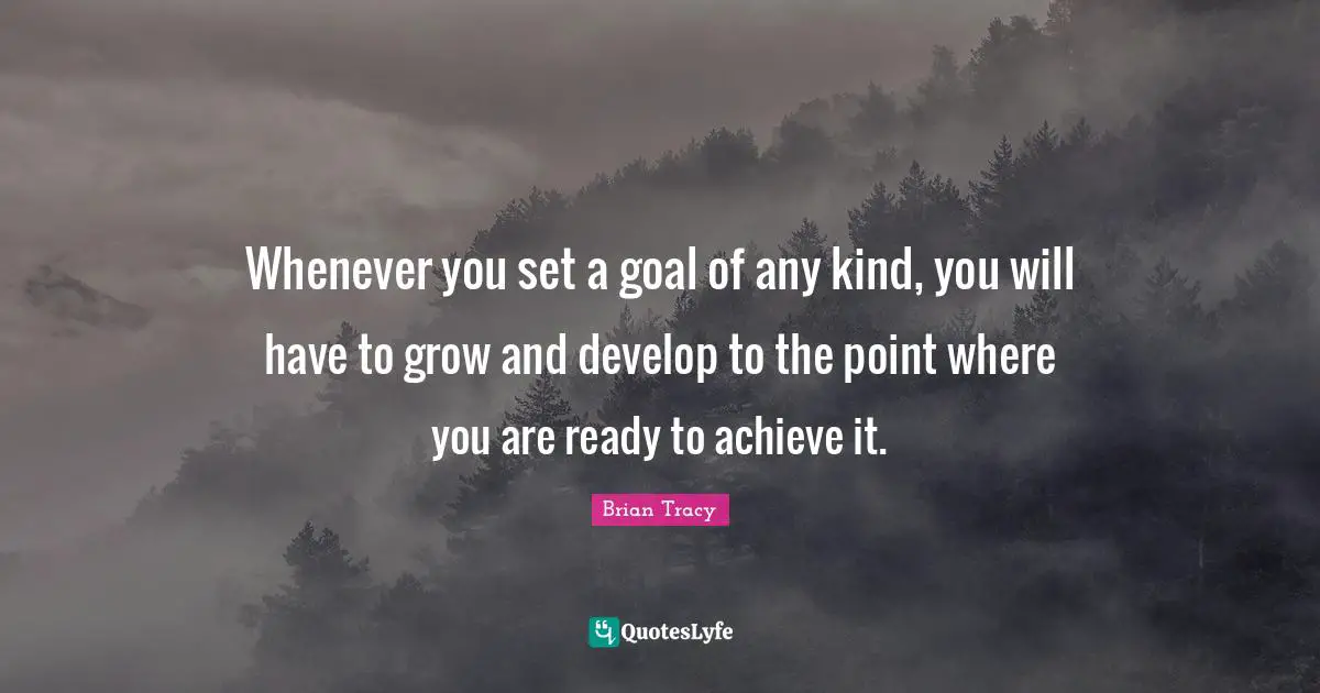 Whenever you set a goal of any kind, you will have to grow and develop to the point where you are ready to achieve it.