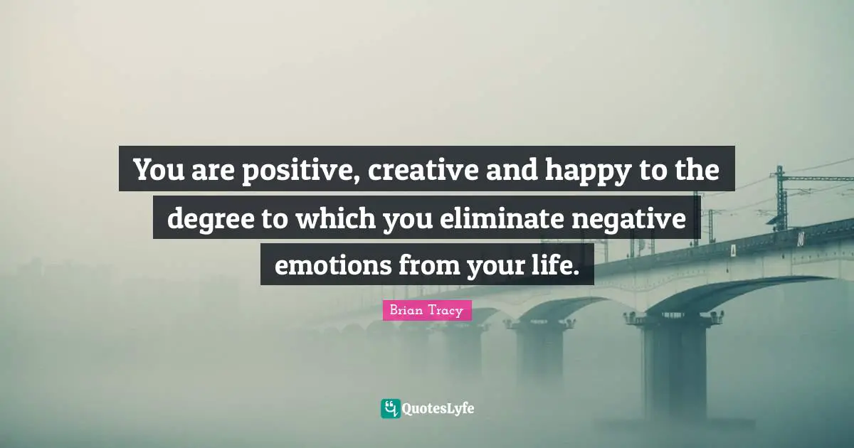 You are positive, creative and happy to the degree to which you eliminate negative emotions from your life.