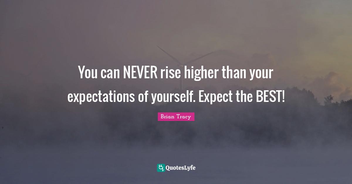 You can NEVER rise higher than your expectations of yourself. Expect the BEST!