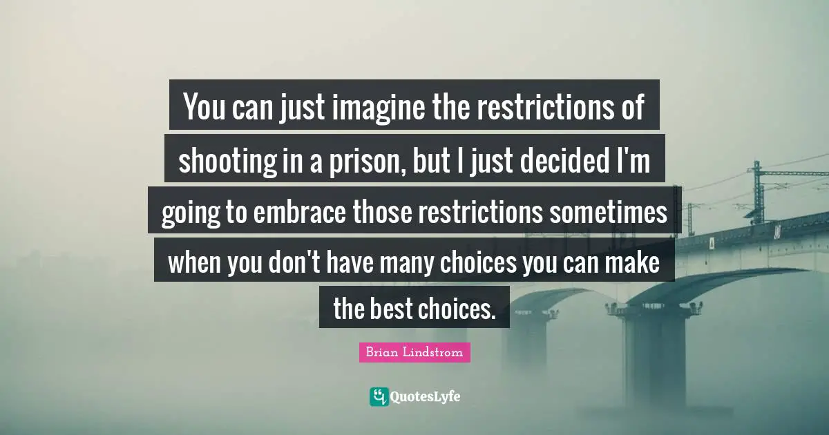 You can just imagine the restrictions of shooting in a prison, but I just decided I'm going to embrace those restrictions sometimes when you don't have many choices you can make the best choices.