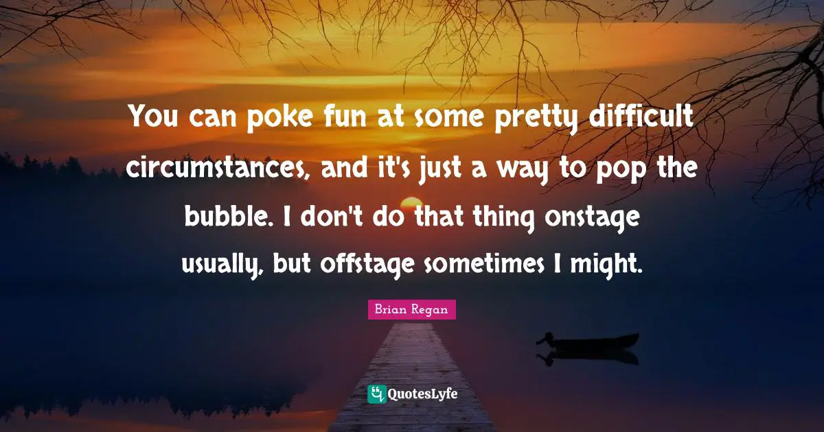 Brian Regan Quotes: "You can poke fun at some pretty difficult circumstances, and it's just a way to pop the bubble. I don't do that thing onstage usually, but offstage sometimes I might."