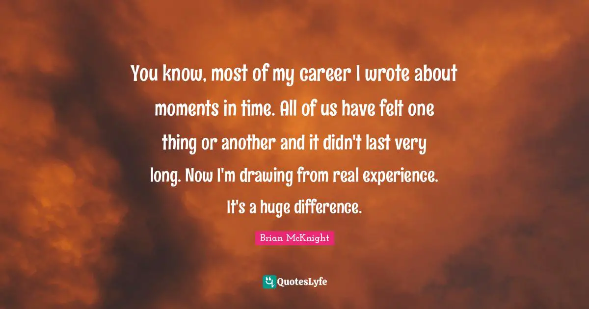 Brian McKnight Quotes: "You know, most of my career I wrote about moments in time. All of us have felt one thing or another and it didn't last very long. Now I'm drawing from real experience. It's a huge difference."