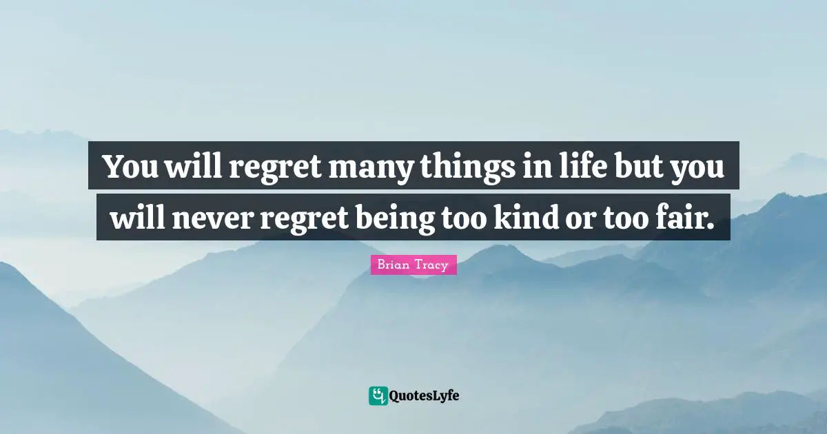 You will regret many things in life but you will never regret being too kind or too fair.