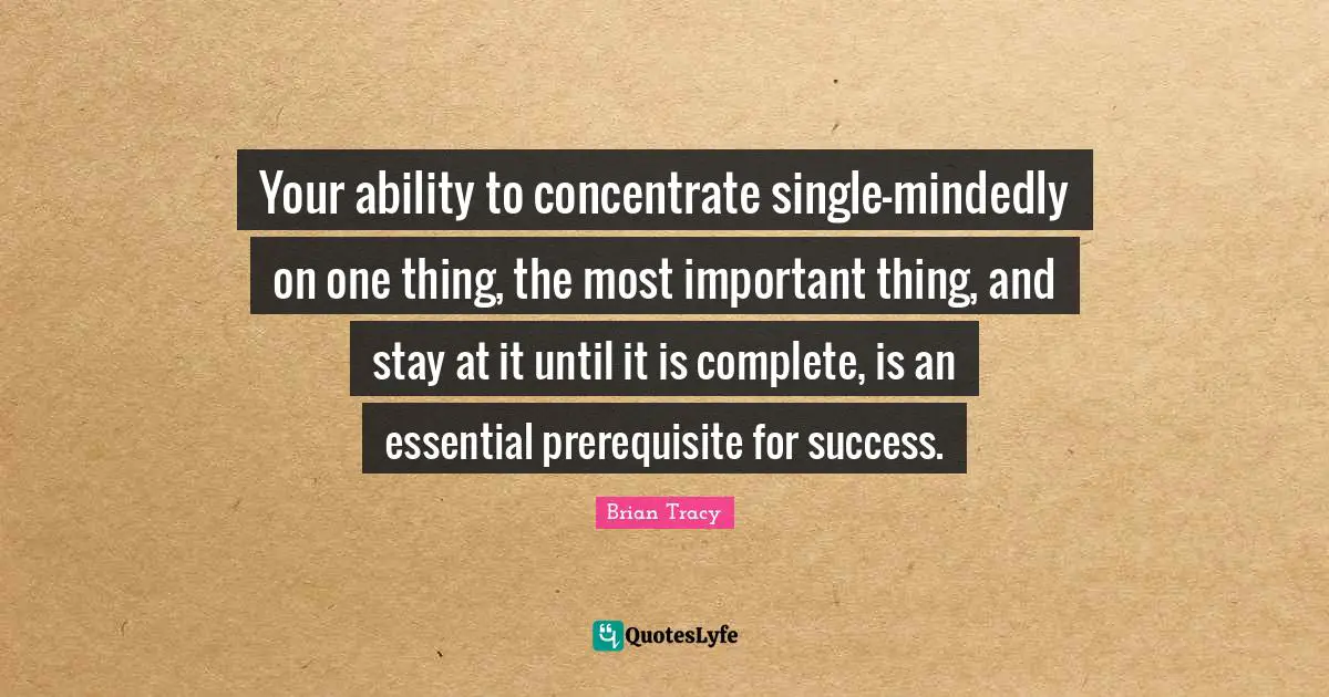 Your ability to concentrate single-mindedly on one thing, the most important thing, and stay at it until it is complete, is an essential prerequisite for success.