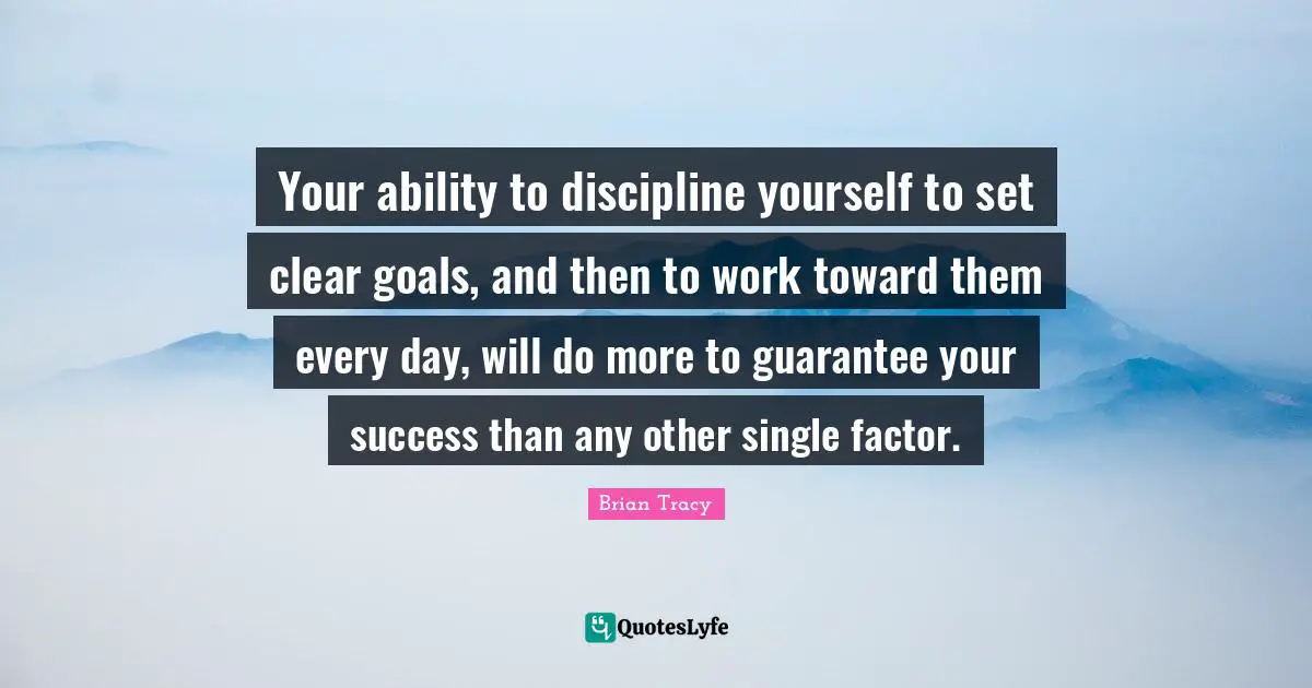 Your ability to discipline yourself to set clear goals, and then to work toward them every day, will do more to guarantee your success than any other single factor.