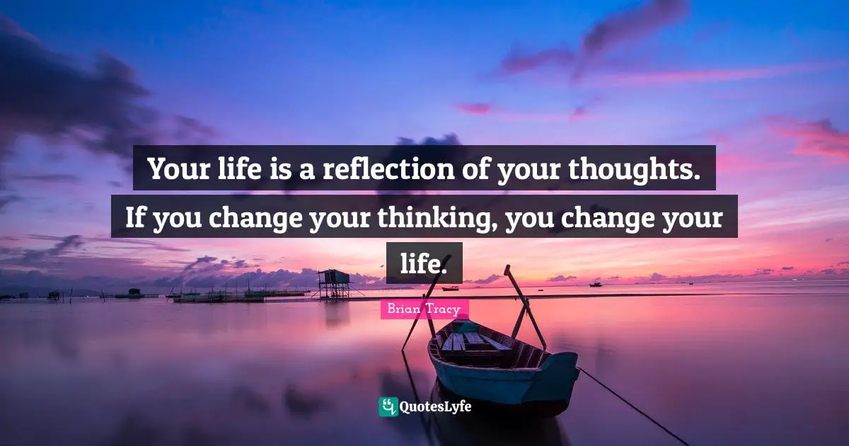 Your life is a reflection of your thoughts. If you change your thinking, you change your life.