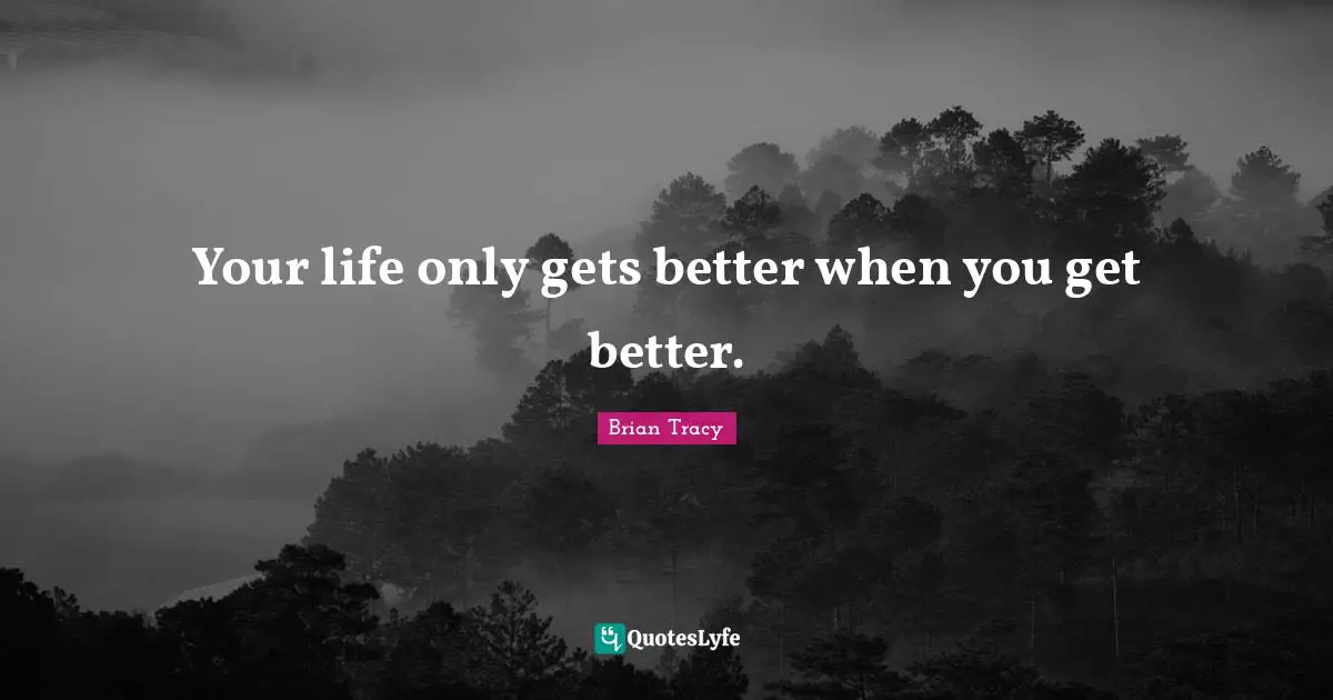 Your life only gets better when you get better.