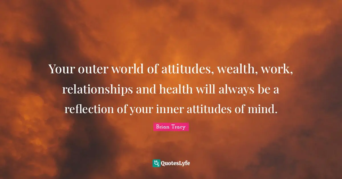 Your outer world of attitudes, wealth, work, relationships and health will always be a reflection of your inner attitudes of mind.