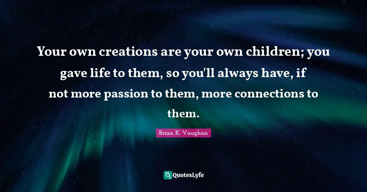 Your own creations are your own children; you gave life to them, so you'll always have, if not more passion to them, more connections to them.