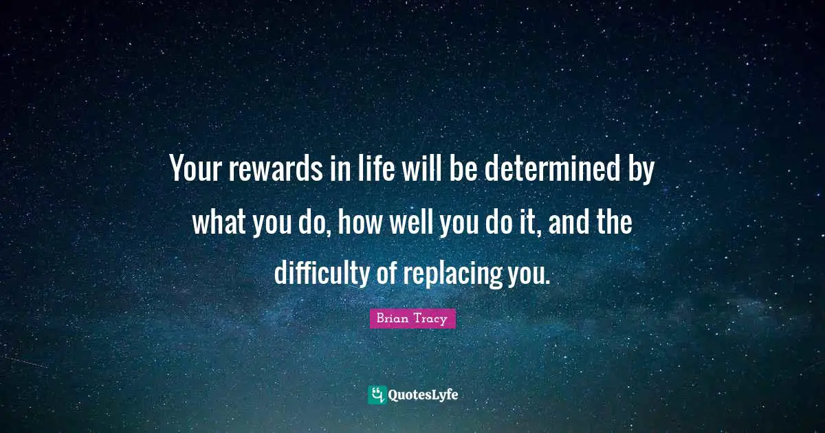 Your rewards in life will be determined by what you do, how well you do it, and the difficulty of replacing you.